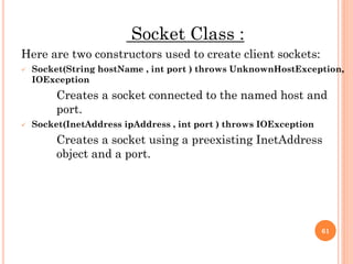 Socket Class :
Here are two constructors used to create client sockets:
 Socket(String hostName , int port ) throws UnknownHostException,
IOException
Creates a socket connected to the named host and
port.
 Socket(InetAddress ipAddress , int port ) throws IOException
Creates a socket using a preexisting InetAddress
object and a port.
61
 