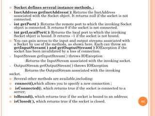  Socket defines several instance methods. :
 InetAddress getInetAddress( ): Returns the InetAddress
associated with the Socket object. It returns null if the socket is not
connected.
 int getPort( ) :Returns the remote port to which the invoking Socket
object is connected. It returns 0 if the socket is not connected.
 int getLocalPort( ): Returns the local port to which the invoking
Socket object is bound. It returns –1 if the socket is not bound.
 You can gain access to the input and output streams associated with
a Socket by use of the methods, as shown here. Each can throw an
getInputStream( ) and getOuptutStream( ) IOException if the
socket has been invalidated by a loss of connection.
 InputStream getInputStream( ) throws IOException
:Returns the InputStream associated with the invoking socket.
 OutputStream getOutputStream( ) throws IOException
Returns the OutputStream associated with the invoking
socket.
 Several other methods are available,including:
 connect(),which allows you to specify a new connection ;
 isConnected(), which returns true if the socket is connected to a
server;
 isBound(), which returns true if the socket is bound to an address;
 isClosed( ), which returns true if the socket is closed. 62
 