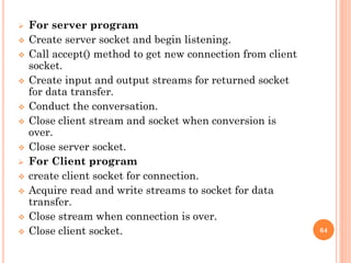  For server program
 Create server socket and begin listening.
 Call accept() method to get new connection from client
socket.
 Create input and output streams for returned socket
for data transfer.
 Conduct the conversation.
 Close client stream and socket when conversion is
over.
 Close server socket.
 For Client program
 create client socket for connection.
 Acquire read and write streams to socket for data
transfer.
 Close stream when connection is over.
 Close client socket. 64
 