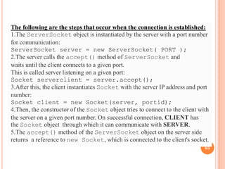 The following are the steps that occur when the connection is established:
1.The ServerSocket object is instantiated by the server with a port number
for communication:
ServerSocket server = new ServerSocket( PORT );
2.The server calls the accept() method of ServerSocket and
waits until the client connects to a given port.
This is called server listening on a given port:
Socket serverclient = server.accept();
3.After this, the client instantiates Socket with the server IP address and port
number:
Socket client = new Socket(server, portid);
4.Then, the constructor of the Socket object tries to connect to the client with
the server on a given port number. On successful connection, CLIENT has
the Socket object through which it can communicate with SERVER.
5.The accept() method of the ServerSocket object on the server side
returns a reference to new Socket, which is connected to the client's socket.
65
 