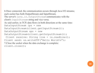 6.Once connected, the communication occurs through Java I/O streams;
each socket has both OutputStream and InputStream.
The server's java.io.OutputStream communicates with the
client's InputStream string and vice versa.
As said earlier, in TCP, data flows in both directions at the same time:
DataInputStream ips = new
DataInputStream(client.getInputStream());
DataOutputStream ops = new
DataOutputStream(client.getOutputStream());
Client receive: String line = is.readLine();
Client send: os.writeUTF(“Hello World!n”);
7.Close the socket when the data exchange is complete:
client.close();
66
 