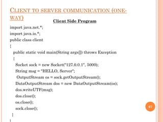 CLIENT TO SERVER COMMUNICATION (ONE-
WAY) Client Side Program
import java.net.*;
import java.io.*;
public class client
{
public static void main(String args[]) throws Exception
{
Socket sock = new Socket("127.0.0.1", 5000);
String msg = "HELLO, Server";
OutputStream os = sock.getOutputStream();
DataOutputStream dos = new DataOutputStream(os);
dos.writeUTF(msg);
dos.close();
os.close();
sock.close();
}
67
 