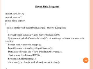 Sever Side Program
import java.net.*;
import java.io.*;
public class server
{
public static void main(String args[]) throws Exception
{
ServerSocket sersock = new ServerSocket(5000);
System.out.println("server is ready"); // message to know the server is
running
Socket sock = sersock.accept();
InputStream is = sock.getInputStream();
DataInputStream dis = new DataInputStream(is);
String msg1 = dis.readUTF();
System.out.println(msg1);
dis .close(); is.close(); sock.close(); sersock.close();
68
 