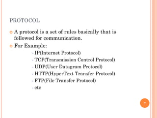 PROTOCOL
 A protocol is a set of rules basically that is
followed for communication.
 For Example:
 IP(Internet Protocol)
 TCP(Transmission Control Protocol)
 UDP(User Datagram Protocol)
 HTTP(HyperText Transfer Protocol)
 FTP(File Transfer Protocol)
 etc
7
 