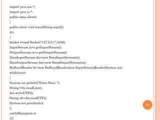 import java.net.*;
import java.io.*;
public class client1
{
public static void main(String args[]){
try
{
Socket s=new Socket("127.0.0.1",3456);
InputStream is=s.getInputStream();
OutputStream os=s.getOutputStream();
DataInputStream dis=new DataInputStream(is);
DataOutputStream dos=new DataOutputStream(os);
BufferedReader br=new BufferedReader(new InputStreamReader(System.in));
while(true)
{
System.out.println("Enter Data: ");
String l=br.readLine();
dos.writeUTF(l);
String str=dis.readUTF();
System.out.println(str);
}}
catch(Exception e)
{}}}
71
 