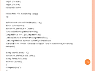 import java.net.*;
import java.io.*;
public class server1
{
public static void main(String args[]){
try
{
ServerSocket ss=new ServerSocket(3456);
Socket s1=ss.accept();
System.out.println("Got Client");
InputStream is=s1.getInputStream();
OutputStream os=s1.getOutputStream();
DataInputStream dis=new DataInputStream(is);
DataOutputStream dos=new DataOutputStream(os);
BufferedReader br=new BufferedReader(new InputStreamReader(System.in));
while(true)
{
String line=dis.readUTF();
System.out.println("Enter Data");
String str=br.readLine();
dos.writeUTF(str);
}}
catch(Exception e)
72
 