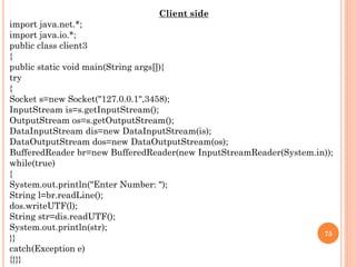 Client side
import java.net.*;
import java.io.*;
public class client3
{
public static void main(String args[]){
try
{
Socket s=new Socket("127.0.0.1",3458);
InputStream is=s.getInputStream();
OutputStream os=s.getOutputStream();
DataInputStream dis=new DataInputStream(is);
DataOutputStream dos=new DataOutputStream(os);
BufferedReader br=new BufferedReader(new InputStreamReader(System.in));
while(true)
{
System.out.println("Enter Number: ");
String l=br.readLine();
dos.writeUTF(l);
String str=dis.readUTF();
System.out.println(str);
}}
catch(Exception e)
{}}}
75
 