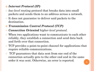  Internet Protocol (IP)
 low-level routing protocol that breaks data into small
packets and sends them to an address across a network.
 It does not guarantee to deliver said packets to the
destination.
 Transmission Control Protocol (TCP)
 Connection Oriented higher-level protocol.
 When two applications want to communicate to each other
reliably, they establish a connection and send data back
and forth over that connection.
 TCP provides a point-to-point channel for applications that
require reliable communications.
 TCP guarantees that data sent from one end of the
connection actually gets to the other end and in the same
order it was sent. Otherwise, an error is reported. 8
 