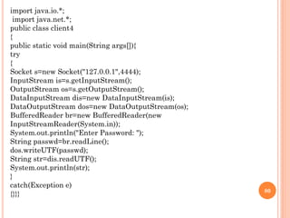 import java.io.*;
import java.net.*;
public class client4
{
public static void main(String args[]){
try
{
Socket s=new Socket("127.0.0.1",4444);
InputStream is=s.getInputStream();
OutputStream os=s.getOutputStream();
DataInputStream dis=new DataInputStream(is);
DataOutputStream dos=new DataOutputStream(os);
BufferedReader br=new BufferedReader(new
InputStreamReader(System.in));
System.out.println("Enter Password: ");
String passwd=br.readLine();
dos.writeUTF(passwd);
String str=dis.readUTF();
System.out.println(str);
}
catch(Exception e)
{}}} 80
 