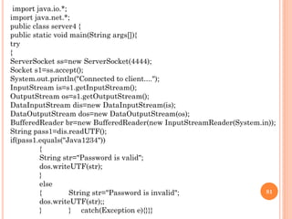 import java.io.*;
import java.net.*;
public class server4 {
public static void main(String args[]){
try
{
ServerSocket ss=new ServerSocket(4444);
Socket s1=ss.accept();
System.out.println("Connected to client....");
InputStream is=s1.getInputStream();
OutputStream os=s1.getOutputStream();
DataInputStream dis=new DataInputStream(is);
DataOutputStream dos=new DataOutputStream(os);
BufferedReader br=new BufferedReader(new InputStreamReader(System.in));
String pass1=dis.readUTF();
if(pass1.equals("Java1234"))
{
String str="Password is valid";
dos.writeUTF(str);
}
else
{ String str="Password is invalid";
dos.writeUTF(str);;
} } catch(Exception e){}}}
81
 