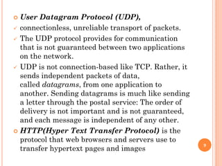  User Datagram Protocol (UDP),
 connectionless, unreliable transport of packets.
 The UDP protocol provides for communication
that is not guaranteed between two applications
on the network.
 UDP is not connection-based like TCP. Rather, it
sends independent packets of data,
called datagrams, from one application to
another. Sending datagrams is much like sending
a letter through the postal service: The order of
delivery is not important and is not guaranteed,
and each message is independent of any other.
 HTTP(Hyper Text Transfer Protocol) is the
protocol that web browsers and servers use to
transfer hypertext pages and images
9
 