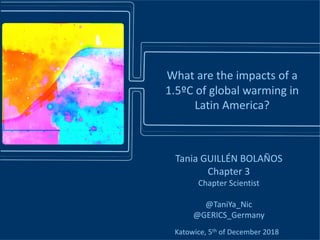 Katowice, 5th of December 2018
Tania GUILLÉN BOLAÑOS
Chapter 3
Chapter Scientist
@TaniYa_Nic
@GERICS_Germany
What are the impacts of a
1.5ºC of global warming in
Latin America?
 