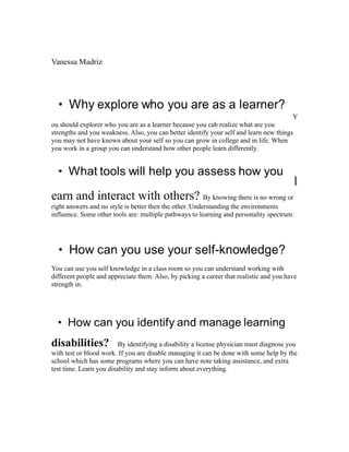 Vanessa Madriz




                                                                                        Y
ou should explorer who you are as a learner because you cab realize what are you
strengths and you weakness. Also, you can better identify your self and learn new things
you may not have known about your self so you can grow in college and in life. When
you work in a group you can understand how other people learn differently.




                                                                                           l
earn and interact with others? By knowing there is no wrong or
right answers and no style is better then the other. Understanding the environments
influence. Some other tools are: multiple pathways to learning and personality spectrum.




You can use you self knowledge in a class room so you can understand working with
different people and appreciate them. Also, by picking a career that realistic and you have
strength in.




disabilities?            By identifying a disability a license physician must diagnose you
with test or blood work. If you are disable managing it can be done with some help by the
school which has some programs where you can have note taking assistance, and extra
test time. Learn you disability and stay inform about everything.
 