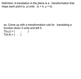 Definition: A translation in the plane is a transformation that 
maps each point (x, y) onto (x + h, y + k). 
ex. Come up with a transformation rule for translating a 
function down 3 units and left 5. 
T(x,y) = ( , ) 
T(4,4) = ( , ) 
 