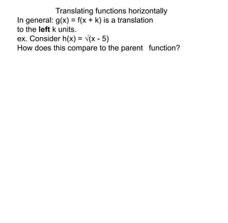 Translating functions horizontally 
In general: g(x) = f(x + k) is a translation 
to the left k units. 
ex. Consider h(x) = √(x - 5) 
How does this compare to the parent function? 
 
