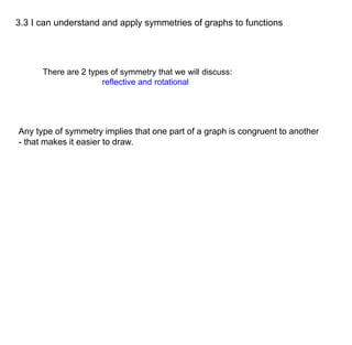 3.3 I can understand and apply symmetries of graphs to functions 
There are 2 types of symmetry that we will discuss: 
reflective and rotational 
Any type of symmetry implies that one part of a graph is congruent to another 
- that makes it easier to draw. 
 
