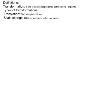 Definitions: 
Transformation: a one-to-one correspondence between sets of points. 
Types of transformations: 
Translation: Shift left/right/up/down 
Scale change: Dilations in regards to the x or y axis. 
 
