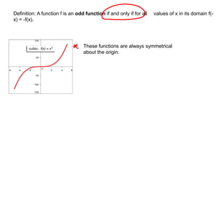 Definition: A function f is an odd function if and only if for all values of x in its domain f(- 
x) = -f(x). 
These functions are always symmetrical 
about the origin. 
 
