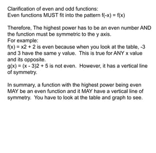 Clarification of even and odd functions: 
Even functions MUST fit into the pattern f(-x) = f(x) 
Therefore, The highest power has to be an even number AND 
the function must be symmetric to the y axis. 
For example: 
f(x) = x2 + 2 is even because when you look at the table, -3 
and 3 have the same y value. This is true for ANY x value 
and its opposite. 
g(x) = (x - 3)2 + 5 is not even. However, it has a vertical line 
of symmetry. 
In summary, a function with the highest power being even 
MAY be an even function and it MAY have a vertical line of 
symmetry. You have to look at the table and graph to see. 
 