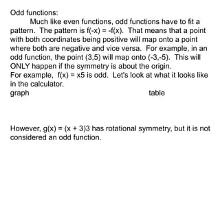 Odd functions: 
Much like even functions, odd functions have to fit a 
pattern. The pattern is f(-x) = -f(x). That means that a point 
with both coordinates being positive will map onto a point 
where both are negative and vice versa. For example, in an 
odd function, the point (3,5) will map onto (-3,-5). This will 
ONLY happen if the symmetry is about the origin. 
For example, f(x) = x5 is odd. Let's look at what it looks like 
in the calculator. 
graph table 
However, g(x) = (x + 3)3 has rotational symmetry, but it is not 
considered an odd function. 
 