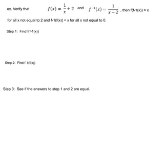 ex. Verify that and 
, then f(f-1(x)) = x 
for all x not equal to 2 and f-1(f(x)) = x for all x not equal to 0. 
Step 1: Find f(f-1(x)) 
Step 2: Find f-1(f(x)) 
Step 3: See if the answers to step 1 and 2 are equal. 
 