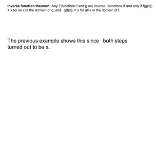 Inverse function theorem: Any 2 functions f and g are inverse functions if and only if f(g(x)) 
= x for all x in the domain of g, and g(f(x)) = x for all x in the domain of f. 
The previous example shows this since both steps 
turned out to be x. 
 