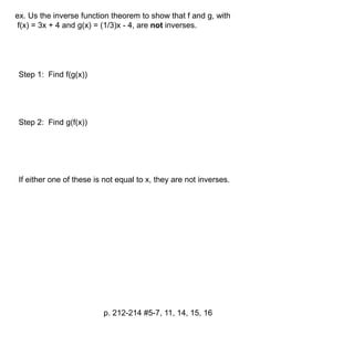 ex. Us the inverse function theorem to show that f and g, with 
f(x) = 3x + 4 and g(x) = (1/3)x - 4, are not inverses. 
p. 212-214 #5-7, 11, 14, 15, 16 
Step 1: Find f(g(x)) 
Step 2: Find g(f(x)) 
If either one of these is not equal to x, they are not inverses. 
 