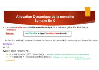 Allocation Dynamique de la mémoire
Syntaxe En C
11
 La fonction malloc permet l’allocation dynamique de la mémoire, grâce à la bibliothèque
« stdlib.h »
Syntaxe: nomVariable = (type *) malloc(sizeof(type));
La fonction malloc( ) retourne l’adresse de l’espace allouer ou NULL en cas de problème d’allocation.
Exemples :
int *ptr;
Typedef Struct Personne *p;
 ptr = (int *) malloc (1000 * sizeof (int)); / / réservation dynamique de la mémoire pour 1000 valeurs entières.
 P= (Personne * ) malloc (sizeof(Personne )) ; /* allocation d’un espace mémoire de type struct
personne pointé par P */
Dr. Fadoua.BOUAFIF
 