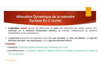 Allocation Dynamique de la mémoire
Syntaxe En C (suite)
12
 L’opérateur sizeof permet de déterminer la taille des éléments (en octets) devant être
réservée par la fonction d'allocation (malloc) de manière indépendante du système
d'exploitation (et du compilateur).
 L'argument transmis à cet opérateur peut être une variable, un nom du tableau, un type de
données de base, une expression, ou un type de données dérivé.
Exemples:
sizeof(int); //le nombre d'octets nécessaire pour le stockage d'un entier
sizeof(Personne); // L'opérateur retourne la taille(on octet) de la mémoire nécessaire pour stocker la
structure personne.
Dr. Fadoua.BOUAFIF
 