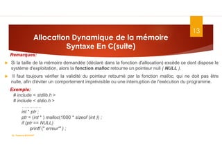 Allocation Dynamique de la mémoire
Syntaxe En C(suite)
13
Remarques:
 Si la taille de la mémoire demandée (déclaré dans la fonction d'allocation) excède ce dont dispose le
système d'exploitation, alors la fonction malloc retourne un pointeur null ( NULL ).
 Il faut toujours vérifier la validité du pointeur retourné par la fonction malloc, qui ne doit pas être
nulle, afin d'éviter un comportement imprévisible ou une interruption de l'exécution du programme.
Exemple:
# include < stdlib.h >
# include < stdio.h >
………….
int * ptr ;
ptr = (int * ) malloc(1000 * sizeof (int )) ;
if (ptr == NULL)
printf (" erreur'" ) ;
Dr. Fadoua.BOUAFIF
 