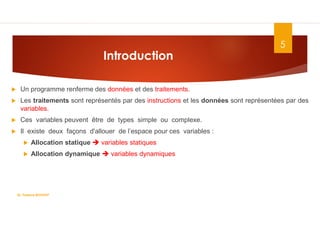 Introduction
 Un programme renferme des données et des traitements.
 Les traitements sont représentés par des instructions et les données sont représentées par des
variables.
 Ces variables peuvent être de types simple ou complexe.
 Il existe deux façons d'allouer de l’espace pour ces variables :
 Allocation statique  variables statiques
 Allocation dynamique  variables dynamiques
5
Dr. Fadoua.BOUAFIF
 