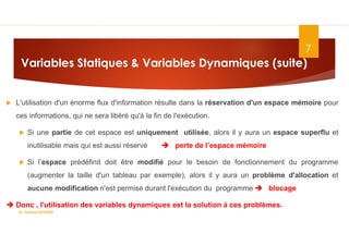 Variables Statiques & Variables Dynamiques (suite)
 L'utilisation d'un énorme flux d'information résulte dans la réservation d'un espace mémoire pour
ces informations, qui ne sera libéré qu'à la fin de l'exécution.
 Si une partie de cet espace est uniquement utilisée, alors il y aura un espace superflu et
inutilisable mais qui est aussi réservé  perte de l’espace mémoire
 Si l’espace prédéfinit doit être modifié pour le besoin de fonctionnement du programme
(augmenter la taille d'un tableau par exemple), alors il y aura un problème d'allocation et
aucune modification n'est permise durant l'exécution du programme  blocage
 Donc , l'utilisation des variables dynamiques est la solution à ces problèmes.
7
Dr. Fadoua.BOUAFIF
 