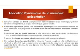 Allocation Dynamique de la mémoire:
présentation
9
 Lorsqu'une variable est définit, un emplacement mémoire est crée et est réservé pour y stocker
sa valeur correspondante, et ce pour n'importe quel type de variable.
 L'allocation dynamique permet une réservation dynamique d'un emplacement mémoire en
cours d'exécution d'un programme et la durée de vie de cet emplacement dépend de son utili-
sation.
 permet un gain en espace mémoire et offre une solution pour les problèmes de réservation
dont la taille est fixée à l'avance, comme pour les tableaux (en général).
 permet de réserver un espace mémoire au moment où le programme a besoin.
 Une variable dynamique peut être libérer (récupérer l’espace occupé par celle-ci et l'utiliser pour
d'autres), si elle n’est plus nécessaire dans un programme. La valeur de la variable n’est pas
supprimée de la mémoire, elle sera écrasée lors d'une nouvelle allocation, puisque l'espace
mémoire est libéré.
Dr. Fadoua.BOUAFIF
 
