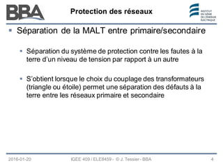 Protection des réseaux
Protection des réseaux
Protection des réseaux
2016-01-20 IGEE 409 / ELE8459 - © J. Tessier - BBA 4
 Séparation de la MALT entre primaire/secondaire
 Séparation du système de protection contre les fautes à la
terre d’un niveau de tension par rapport à un autre
 S’obtient lorsque le choix du couplage des transformateurs
(triangle ou étoile) permet une séparation des défauts à la
terre entre les réseaux primaire et secondaire
 