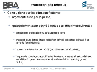 Protection des réseaux
Protection des réseaux
Protection des réseaux
2016-01-20 IGEE 409 / ELE8459 - © J. Tessier - BBA 53
 Conclusions sur les réseaux flottants
 largement utilisé par le passé
 graduellement abandonné à cause des problèmes suivants :
 difficulté de localisation du défaut phase-terre;
 évolution d’un défaut phase-terre non éliminé en défaut biphasé à la
terre de forte intensité;
 requiert une isolation de 173 % (ex. câbles et parafoudres);
 risques de couplage capacitif entre le réseauprimaire et secondaire et
instabilité du point neutre (surtensions transitoires, « arcing ground
fault »)
 