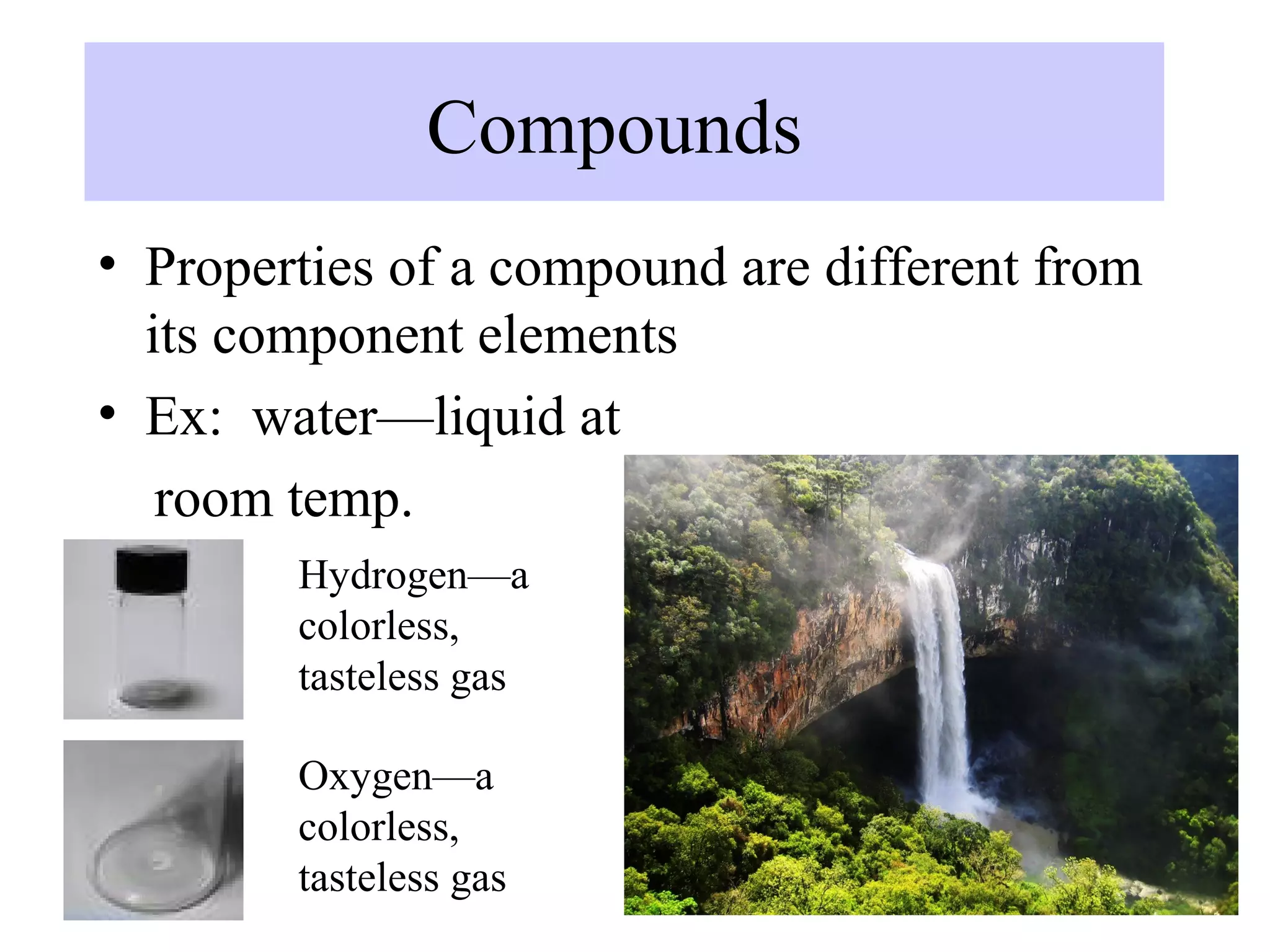 Compounds
• Properties of a compound are different from
  its component elements
• Ex: water—liquid at
   room temp.
        Hydrogen—a
        colorless,
        tasteless gas

        Oxygen—a
        colorless,
        tasteless gas
 