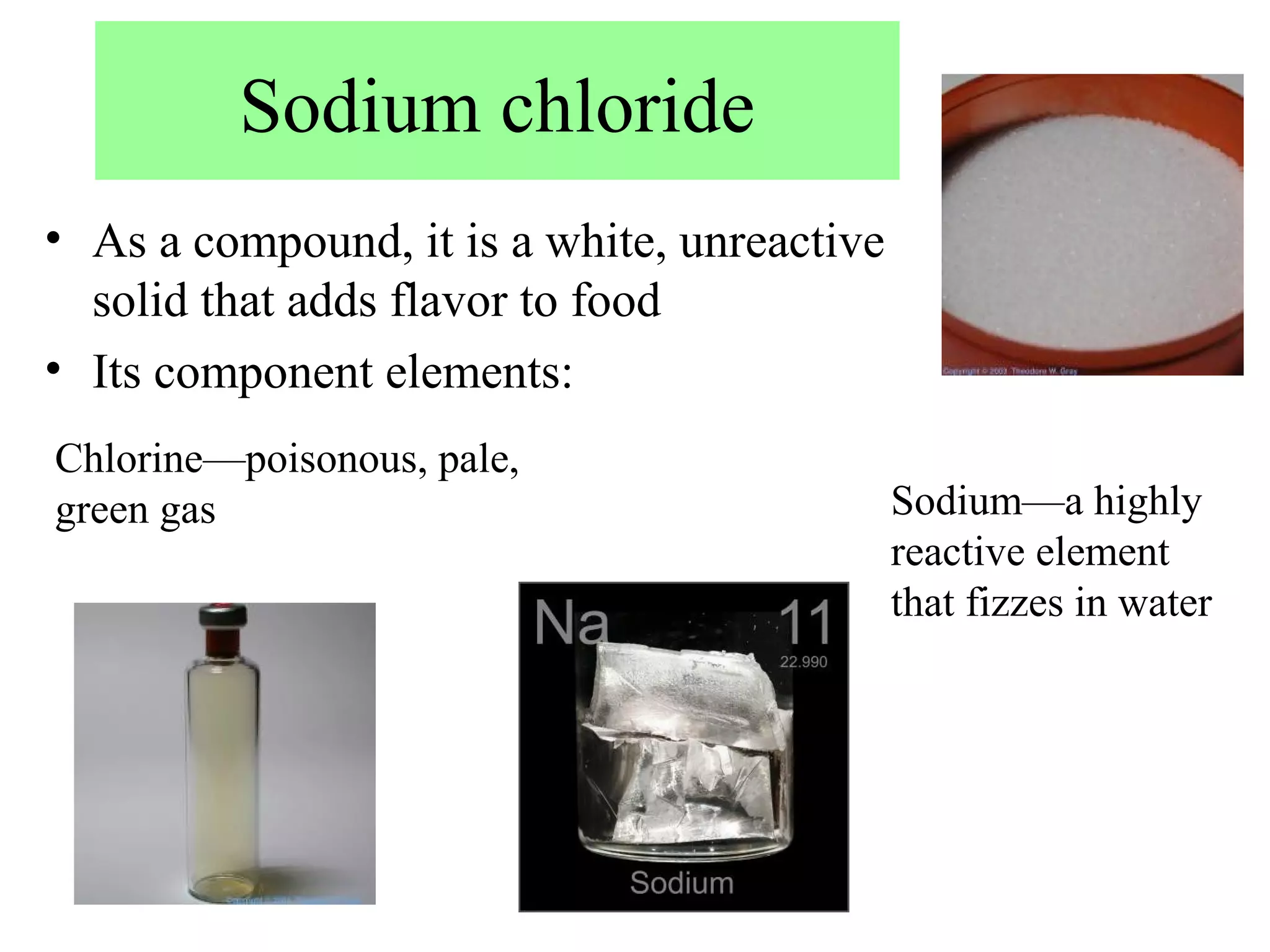 Sodium chloride
• As a compound, it is a white, unreactive
  solid that adds flavor to food
• Its component elements:
Chlorine—poisonous, pale,
green gas                                    Sodium—a highly
                                             reactive element
                                             that fizzes in water
 