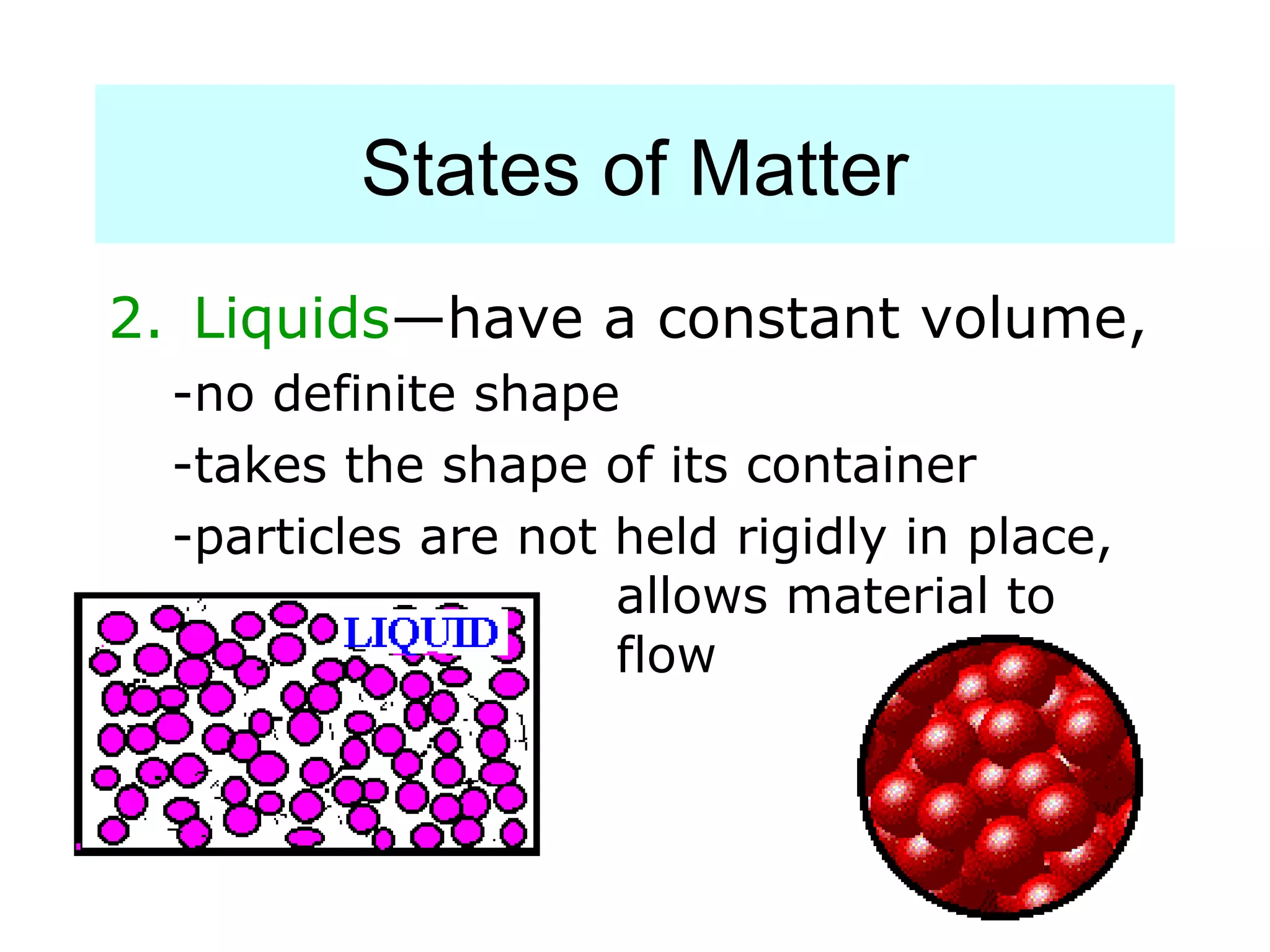 States of Matter
2. Liquids—have a constant volume,
  -no definite shape
  -takes the shape of its container
  -particles are not held rigidly in place,
                     allows material to
                     flow
 