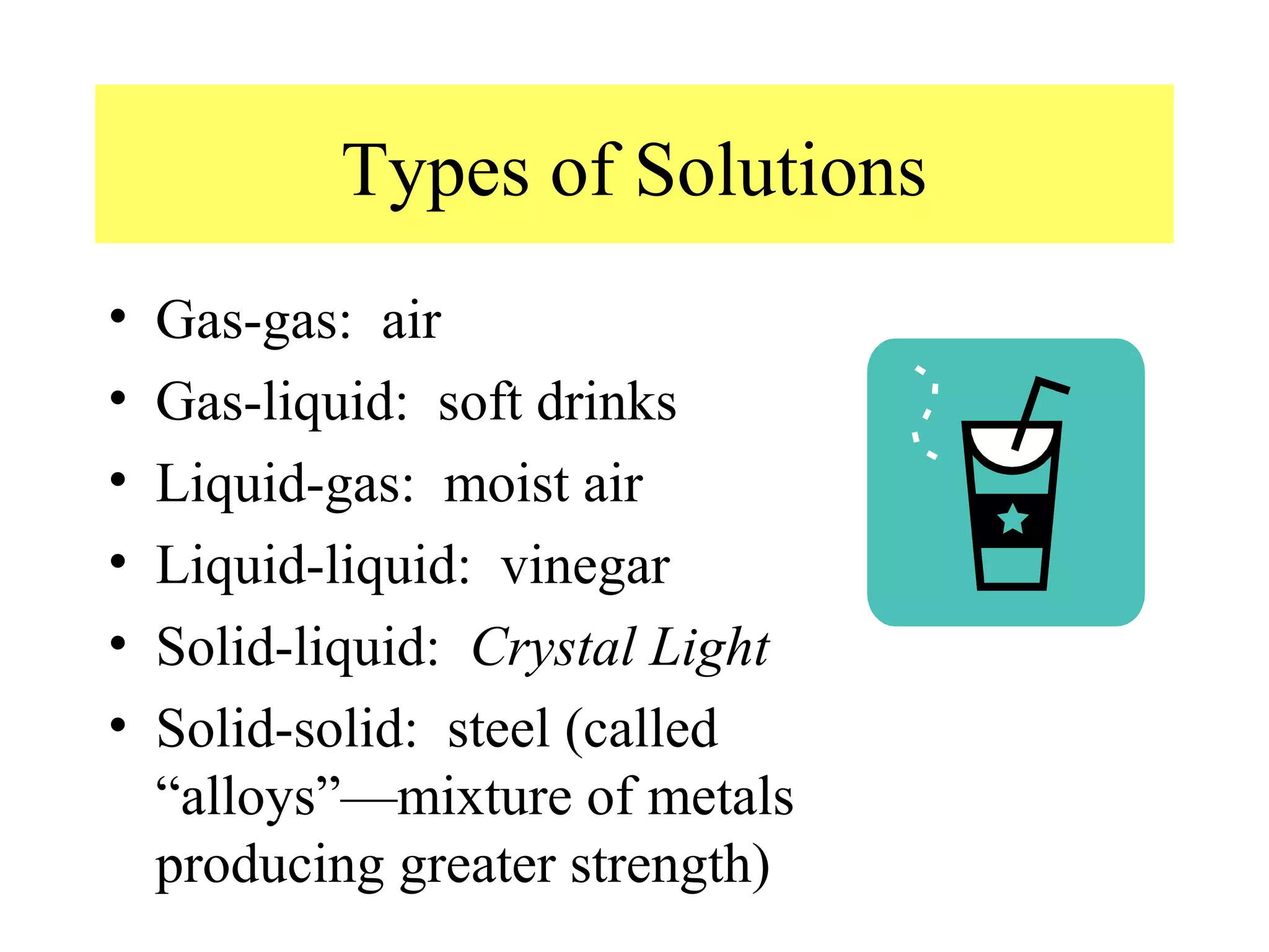 Types of Solutions
•   Gas-gas: air
•   Gas-liquid: soft drinks
•   Liquid-gas: moist air
•   Liquid-liquid: vinegar
•   Solid-liquid: Crystal Light
•   Solid-solid: steel (called
    “alloys”—mixture of metals
    producing greater strength)
 