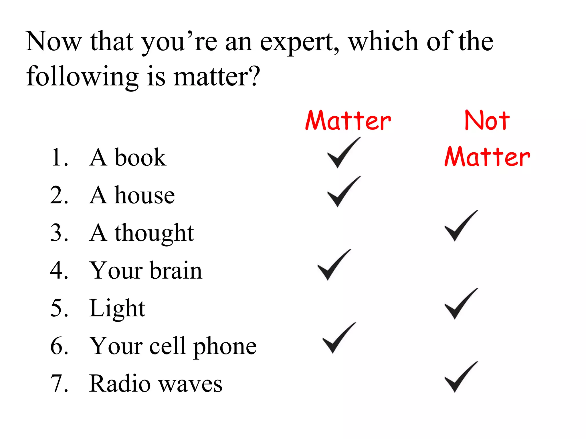 Now that you’re an expert, which of the
following is matter?
                         Matter    Not
  1.   A book                     Matter
  2.   A house
  3.   A thought
  4.   Your brain
  5.   Light
  6.   Your cell phone
  7.   Radio waves
 