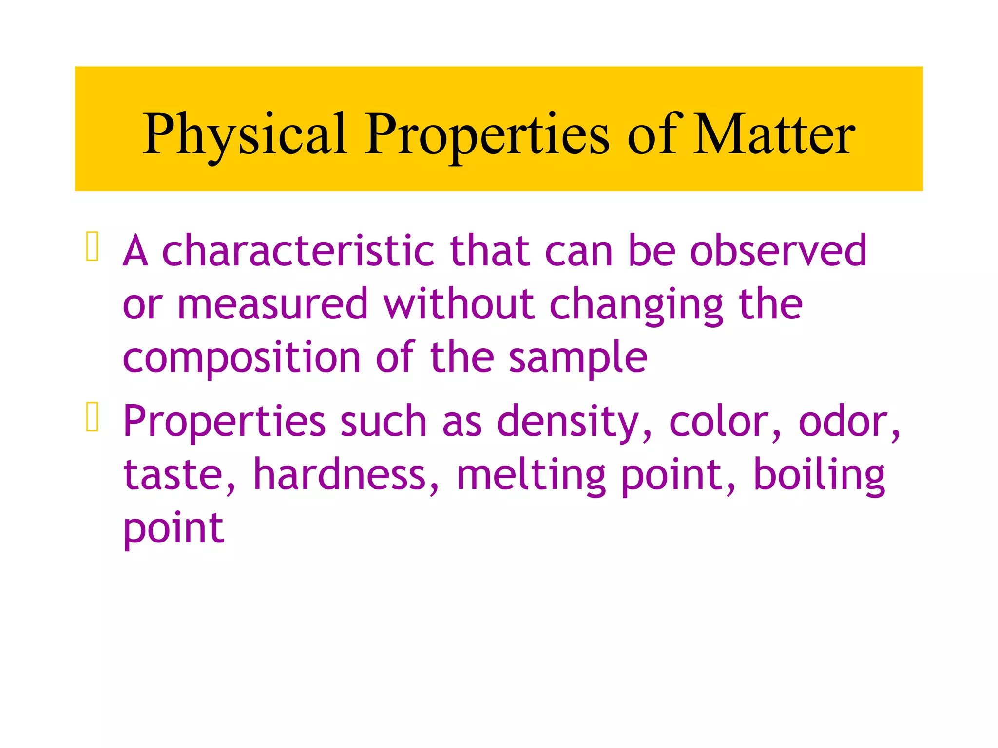 Physical Properties of Matter
 A characteristic that can be observed
  or measured without changing the
  composition of the sample
 Properties such as density, color, odor,
  taste, hardness, melting point, boiling
  point
 