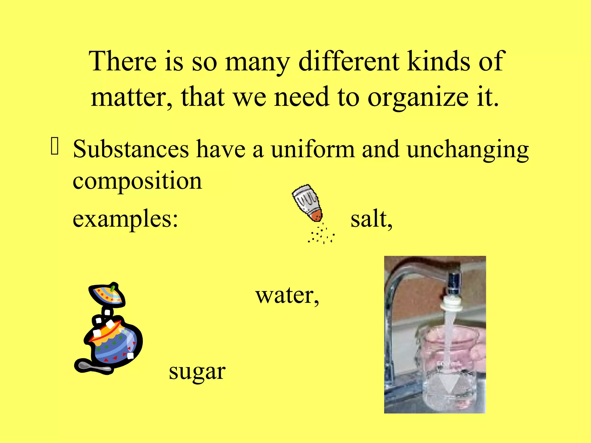 There is so many different kinds of
   matter, that we need to organize it.
 Substances have a uniform and unchanging
  composition
  examples:                salt,

                  water,

          sugar
 