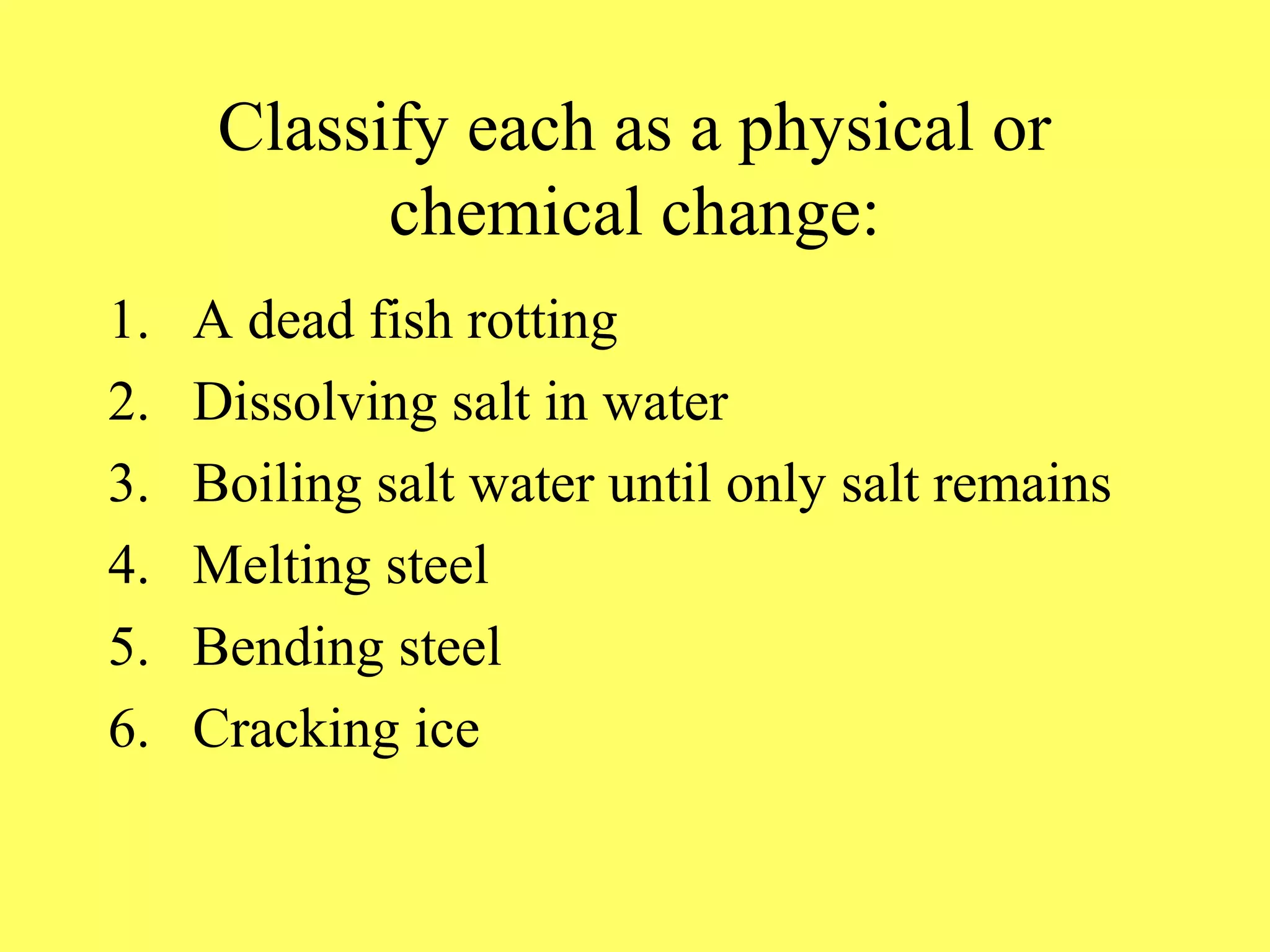 Classify each as a physical or
            chemical change:
1.   A dead fish rotting
2.   Dissolving salt in water
3.   Boiling salt water until only salt remains
4.   Melting steel
5.   Bending steel
6.   Cracking ice
 