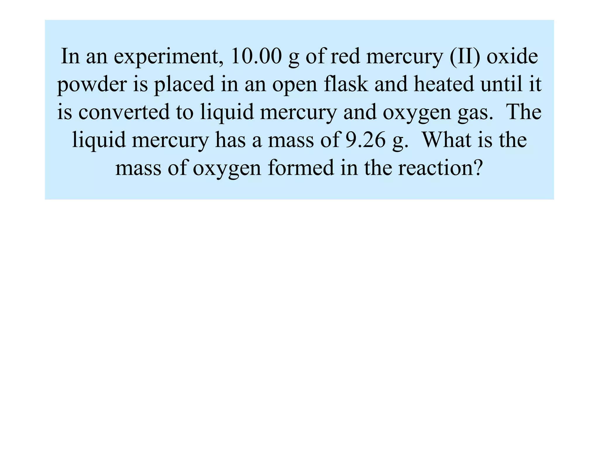 In an experiment, 10.00 g of red mercury (II) oxide
powder is placed in an open flask and heated until it
is converted to liquid mercury and oxygen gas. The
  liquid mercury has a mass of 9.26 g. What is the
       mass of oxygen formed in the reaction?
 