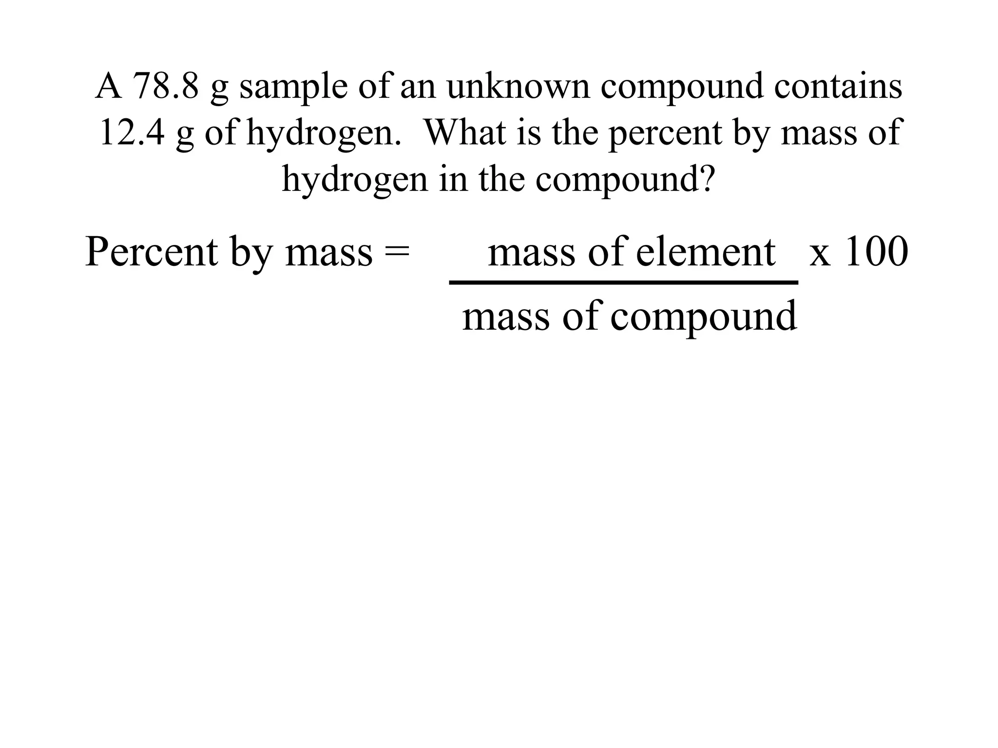 A 78.8 g sample of an unknown compound contains
12.4 g of hydrogen. What is the percent by mass of
            hydrogen in the compound?
Percent by mass =      mass of element x 100
                      mass of compound
 