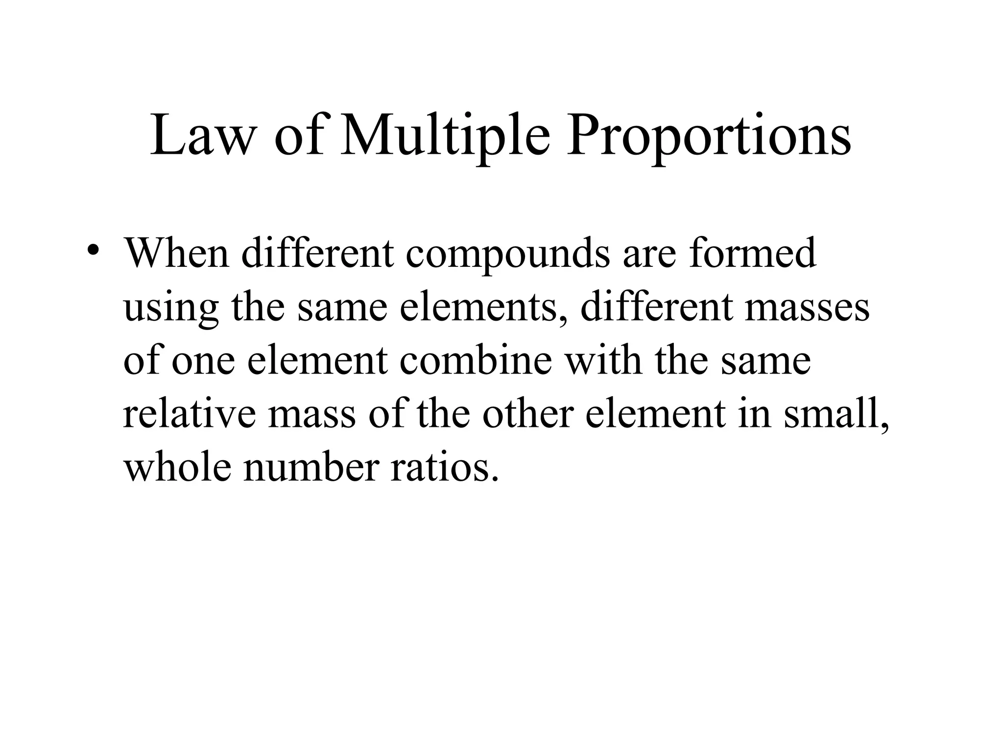 Law of Multiple Proportions
• When different compounds are formed
  using the same elements, different masses
  of one element combine with the same
  relative mass of the other element in small,
  whole number ratios.
 