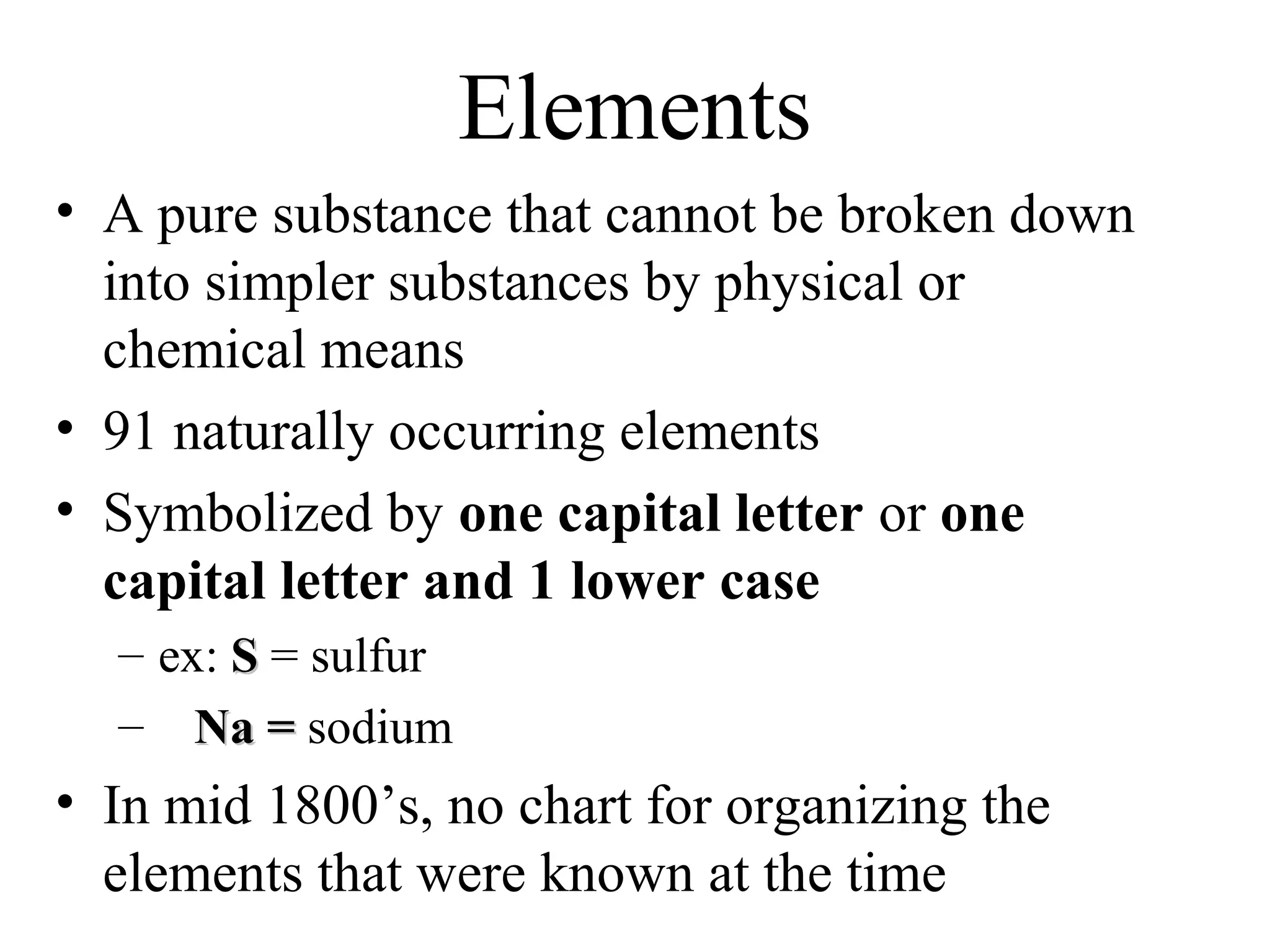 Elements
• A pure substance that cannot be broken down
  into simpler substances by physical or
  chemical means
• 91 naturally occurring elements
• Symbolized by one capital letter or one
  capital letter and 1 lower case
  – ex: S = sulfur
  – Na = sodium
• In mid 1800’s, no chart for organizing the
  elements that were known at the time
 
