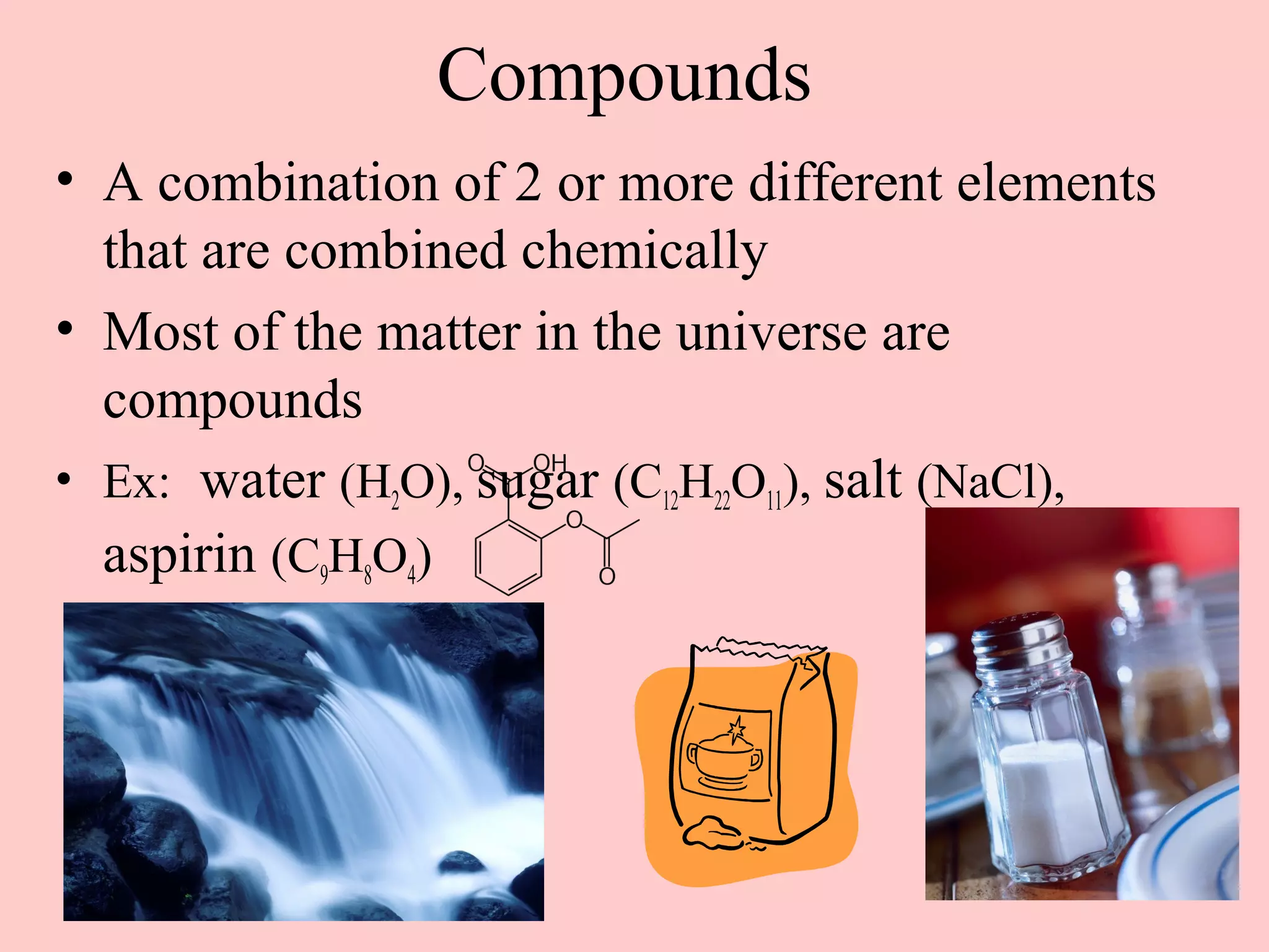 Compounds
• A combination of 2 or more different elements
  that are combined chemically
• Most of the matter in the universe are
  compounds
• Ex: water (H2O), sugar (C12H22O11), salt (NaCl),
  aspirin (C9H8O4)
 