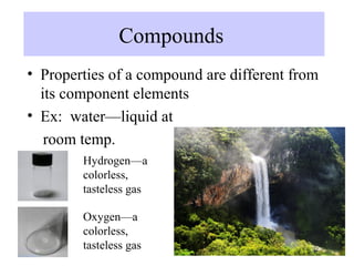 Compounds
• Properties of a compound are different from
  its component elements
• Ex: water—liquid at
   room temp.
        Hydrogen—a
        colorless,
        tasteless gas

        Oxygen—a
        colorless,
        tasteless gas
 