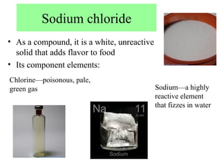 Sodium chloride
• As a compound, it is a white, unreactive
  solid that adds flavor to food
• Its component elements:
Chlorine—poisonous, pale,
green gas                                    Sodium—a highly
                                             reactive element
                                             that fizzes in water
 
